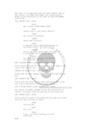Red light. A car approaches with the green lighted right of
way. Carter's car TEARS INTO FRAME, just missing being T
Boned in the intersection as the other car HITS THE BRAKES,
fishtailing.
INT. CARTER'S CAR - NIGHT
BILLY
And I fuckin' HATED FRENCH CLASS!
ALEX
Carter, stop it, you fuckin' maniac!!
CLEAR
Get control of yourself!
CARTER
That's what I'm doin'!
CLEAR
I know what you're doing! It's alright to
be scared, Carter.
CARTER
I'm not afraid! I DECIDE WHEN IT'S TIME!
I control my life! I control my death!
BILLY
You don't have to prove to us how big
your balls are. Not now.
EXT. A SECOND TRAFFIC LIGHT INTERSECTION - NIGHT
Carter barrels through the intersection as a car makes a left
turn at the intersection.
TURNING CAR DRIVER'S POV - CARTER'S CAR
flying down the road, appears to be heading straight towards
him.
INT. CARTER'S CAR - NIGHT
Carter takes his hands off the wheel and raises them in the
air, like a terrorized child on a roller coaster...
EXT. A SECOND TRAFFIC LIGHT INTERSECTION - NIGHT
The turning car HONKS, ROARING through the intersection as
Carter's car nearly clips the rear end of the turning car.
INT. CARTER'S CAR - NIGHT
Carter hooks his elbow on the window and his right arm around
the front seat, driving; no hands.
CLEAR
Stop the car!
ALEX
Let us out!
BILLY
I am... so close to puking, you don't
wanna know.
ALEX
 