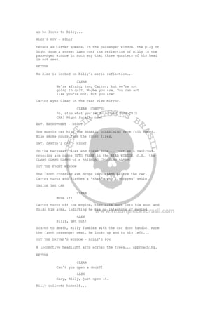 as he looks to Billy...
ALEX'S POV - BILLY
tenses as Carter speeds. In the passenger window, the play of
light from a street lamp cuts the reflection of Billy in the
passenger window in such way that three quarters of his head
is not seen.
RETURN
As Alex is locked on Billy's eerie reflection...
CLEAR
We're afraid, too, Carter, but we're not
going to quit. Maybe you are. You can act
like you're not, but you are!
Carter eyes Clear in the rear view mirror.
CLEAR (CONT'D)
So, stop what you're doing and STOP THIS
CAR! Right fucking now!
EXT. BACKSTREET - NIGHT
The muscle car hits the BRAKES, SCREECHING from full speed.
Blue smoke pours from the front tires.
INT. CARTER'S CAR - NIGHT
In the backseat, Alex and Clear ease... just as a railroad
crossing arm drops INTO FRAME in the REAR WINDOW. O.S., the
CLANG CLANG CLANG of a RAILROAD CROSSING ALARM.
OUT THE FRONT WINDOW
The front crossing arm drops INTO FRAME before the car.
Carter turns and flashes a "that's why I stopped" smile.
INSIDE THE CAR
CLEAR
Move it!
Carter turns off the engine, then sits back into his seat and
folds his arms, indicting he has no intention of moving.
ALEX
Billy, get out!
Scared to death, Billy fumbles with the car door handle. From
the front passenger seat, he looks up and to his left...
OUT THE DRIVER'S WINDOW - BILLY'S POV
A locomotive headlight arcs across the trees... approaching.
RETURN
CLEAR
Can't you open a door?!
ALEX
Easy, Billy, just open it.
Billy collects himself...
 