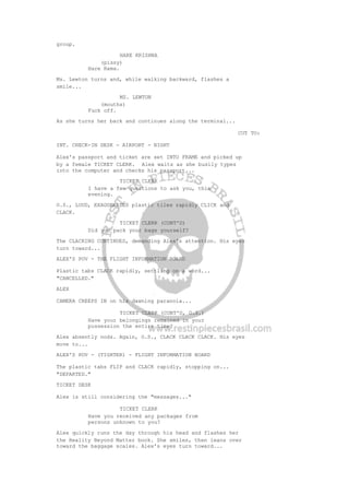group.
HARE KRISHNA
(pissy)
Hare Rama.
Ms. Lewton turns and, while walking backward, flashes a
smile...
MS. LEWTON
(mouths)
Fuck off.
As she turns her back and continues along the terminal...
CUT TO:
INT. CHECK-IN DESK - AIRPORT - NIGHT
Alex's passport and ticket are set INTO FRAME and picked up
by a female TICKET CLERK. Alex waits as she busily types
into the computer and checks his passport...
TICKET CLERK
I have a few questions to ask you, this
evening.
O.S., LOUD, EXAGGERATED plastic tiles rapidly CLICK and
CLACK.
TICKET CLERK (CONT'D)
Did you pack your bags yourself?
The CLACKING CONTINUES, demanding Alex's attention. His eyes
turn toward...
ALEX'S POV - THE FLIGHT INFORMATION BOARD
Plastic tabs CLACK rapidly, settling on a word...
"CANCELLED."
ALEX
CAMERA CREEPS IN on his dawning paranoia...
TICKET CLERK (CONT'D, O.S.)
Have your belongings remained in your
possession the entire time?
Alex absently nods. Again, O.S., CLACK CLACK CLACK. His eyes
move to...
ALEX'S POV - (TIGHTER) - FLIGHT INFORMATION BOARD
The plastic tabs FLIP and CLACK rapidly, stopping on...
"DEPARTED."
TICKET DESK
Alex is still considering the "messages..."
TICKET CLERK
Have you received any packages from
persons unknown to you?
Alex quickly runs the day through his head and flashes her
the Reality Beyond Matter book. She smiles, then leans over
toward the baggage scales. Alex's eyes turn toward...
 