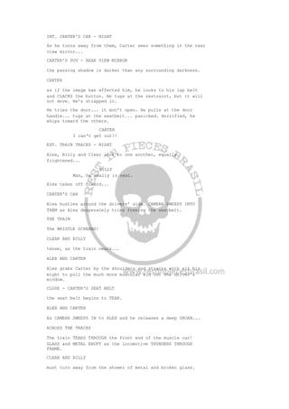 INT. CARTER'S CAR - NIGHT
As he turns away from them, Carter sees something in the rear
view mirror...
CARTER'S POV - REAR VIEW MIRROR
the passing shadow is darker than any surrounding darkness.
CARTER
as if the image has effected him, he looks to his lap belt
and CLACKS the button. He tugs at the restraint, but it will
not move. He's strapped in.
He tries the door... it won't open. He pulls at the door
handle... tugs at the seatbelt... panicked. Horrified, he
whips toward the others.
CARTER
I can't get out!!
EXT. TRAIN TRACKS - NIGHT
Alex, Billy and Clear look to one another, equally
frightened...
BILLY
Man, he really is next.
Alex takes off toward...
CARTER'S CAR
Alex hustles around the drivers' side. CAMERA SWEEPS INTO
THEM as Alex desperately tries freeing the seatbelt.
THE TRAIN
The WHISTLE SCREAMS!
CLEAR AND BILLY
tense, as the train nears...
ALEX AND CARTER
Alex grabs Carter by the shoulders and strains with all his
might to pull the much more muscular kid out the driver's
window.
CLOSE - CARTER'S SEAT BELT
the seat belt begins to TEAR.
ALEX AND CARTER
As CAMERA SWEEPS IN to ALEX and he releases a deep GROAN...
ACROSS THE TRACKS
The train TEARS THROUGH the front end of the muscle car!
GLASS and METAL ERUPT as the locomotive THUNDERS THROUGH
FRAME.
CLEAR AND BILLY
must turn away from the shower of metal and broken glass.
 