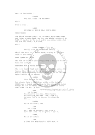 still on the ground...
CARTER
FUCK YOU, BILLY. I'M NOT DEAD!
BILLY
backing away...
BILLY
YOU WILL BE! YOU'RE DEAD! YOU'RE DEAD!
TRAIN TRACKS
the debris bounces directly on the track. With great power
and force, a train wheel runs over the debris, cutting it in
half. It catches in the wheel and is spun around until shot
out with the force of a missile...
BILLY
BILLY (CONT'D)
AND YOU AIN'T TAKIN' ME WITH YOU!
FWOOP! The metal tears ACROSS FRAME, ripping Billy's head
from his shoulders.
ALEX, CLEAR AND CARTER
The ROAR of the TRAIN seems exaggerated as they are frozen in
horrified shock.
EXTREMELY WIDE - ACROSS THE TRACKS
The train CLEARS FRAME and is gone... REVEALING, across the
tracks, Alex, Clear and Carter can do nothing but watch
Billy's decapitated body macabrely wobbling on its two feet
before falling to the ground.
CARTER
Jesus fucking Christ!
For a beat, there is SILENCE... until, in the distance,
SIRENS can be heard, approaching. As Alex stands and Carter
manages to rise on wobbly legs... none of them can remove
their eyes from Billy's body.
ALEX
(to Carter)
You should've been next. After Lewton,
you should've been next. That's the only
pattern. That's the design. You should be
dead...
CARTER
You're the fuckin' devil.
ALEX
(to Clear)
But I saw the seatbelt. That's how I
saved him. Just like the plane. I saw it.
CLEAR
Police are coming.
ALEX
I SAVED HIM! And because I saved him, It
 