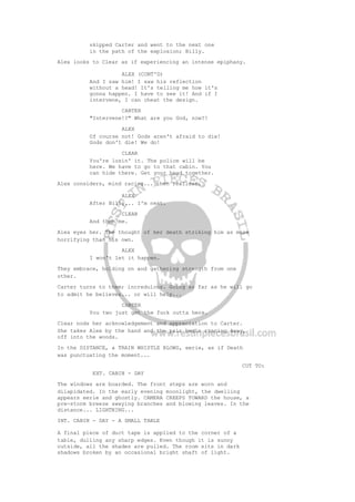 skipped Carter and went to the next one
in the path of the explosion; Billy.
Alex looks to Clear as if experiencing an intense epiphany.
ALEX (CONT'D)
And I saw him! I saw his reflection
without a head! It's telling me how it's
gonna happen. I have to see it! And if I
intervene, I can cheat the design.
CARTER
"Intervene!?" What are you God, now?!
ALEX
Of course not! Gods aren't afraid to die!
Gods don't die! We do!
CLEAR
You're losin' it. The police will be
here. We have to go to that cabin. You
can hide there. Get your head together.
Alex considers, mind racing... then realizes.
ALEX
After Billy... I'm next.
CLEAR
And then me.
Alex eyes her. The thought of her death striking him as more
horrifying than his own.
ALEX
I won't let it happen.
They embrace, holding on and gathering strength from one
other.
Carter turns to them; incredulous. Going as far as he will go
to admit he believes... or will help...
CARTER
You two just get the fuck outta here.
Clear nods her acknowledgement and appreciation to Carter.
She takes Alex by the hand and the pair begin running away,
off into the woods.
In the DISTANCE, a TRAIN WHISTLE BLOWS, eerie, as if Death
was punctuating the moment...
CUT TO:
EXT. CABIN - DAY
The windows are boarded. The front steps are worn and
dilapidated. In the early evening moonlight, the dwelling
appears eerie and ghostly. CAMERA CREEPS TOWARD the house, a
pre-storm breeze swaying branches and blowing leaves. In the
distance... LIGHTNING...
INT. CABIN - DAY - A SMALL TABLE
A final piece of duct tape is applied to the corner of a
table, dulling any sharp edges. Even though it is sunny
outside, all the shades are pulled. The room sits in dark
shadows broken by an occasional bright shaft of light.
 