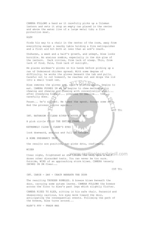 CAMERA FOLLOWS a hand as it carefully picks up a Coleman
lantern and sets it atop an empty can placed in the center
and above the water line of a large metal tub; a fire
protection moat.
ALEX
finds his way to a chair in the center of the room, away from
everything except a nearby table holding a fire extinguisher
and a first aid kit both at less than an arm's reach.
Unshaven, a week and a half's growth, and unkept, Alex looks
horrible. An anxious zombie, especially in the dim glow of
the lantern. Dark circles, from lack of sleep. Thin, from
lack of food. Pale, from lack of sunlight.
He places workman's gloves on his hands before picking up a
can of Underwood chicken spread. With some degree of
difficulty, he works the gloves beneath the tab and pulls.
Careful not to cut himself, he reaches out and drops the lid
into a small trash can.
Alex removes the gloves and, with a plastic spoon, begins to
eat. CAMERA PUSHES IN as he begins to chew methodically;
chewing and chewing and chewing with concentration until...
after steadying himself... prepares to swallow... then,
carefully does.
Pause... he's alright. He takes the spoon. Scoops some more.
And the process begins again...
CUT TO:
INT. BATHROOM - CLEAR RIVER'S HOUSE - DAY
A pink circle FILLS THE ENTIRE FRAME.
EXTREMELY CLOSE - CLEAR'S EYES
look downward, anxious and full of thought.
A HOME PREGNANCY TEST
the results are positive, two pinks dots, confirming.
WIDER
Clear sighs, frightened as she tosses the test upon a half
dozen other discarded tests. You can never be too sure.
Outside, WIND of an approaching storm blows. CAMERA tensely
INCHES IN ON Clear...
CUT TO:
INT. CABIN - DAY - CRACK BENEATH THE DOOR
The resulting THUNDER RUMBLES. A breeze blows beneath the
door, carrying some autumn leaves. CAMERA FOLLOWS the breeze
across the floor to Alex's pant legs which slightly flutter.
CAMERA RISES TO ALEX, sitting in his safe chair. Paranoid and
obsessively cautious, his eyes move toward the door,
anticipating the consequential events. Following the path of
the breeze, Alex turns around...
ALEX'S POV - TRASH BAG
 