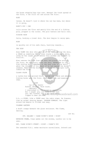 the brown shopping bag tips over. Amongst the trash spread on
the floor, a can rolls out and across the floor.
ALEX
tenses. He doesn't look to where the can has been, but where
it is going.
ALEX'S POV - CAN
rolls across the floor and gently hits the end of a fishing
pole, propped in the corner. The pole teeters and falls over.
FISHING HOOK
falls, hooking a closet door. The door begins to swing open.
ALEX
is quickly out of his safe chair, hustling towards...
THE DOOR
Alex SLAMS the door shut before it can open. Behind the door,
a CRASH as something falls. Alex cracks a wicked half smile,
cocky he has caught Death before this attempt was brought to
fruition.
Alex removes the hook from the door and places the pole on
the floor. He cautiously opens the door, REVEALING an old
fish scaling knife embedded on the back side of the door,
about the location of his chest if he had opened the door,
unaware. Removing the knife and securing it, his eyes turn
toward the floor.
CLOSET FLOOR
a tackle box has spilled thick, rusted old treble and aberden
fishing hooks upon the floor. Alex bends down and examines
them.
ALEX
(as if to Death)
Rusted. Tetanus. Nice touch.
(defiant)
I overlooked it. You tried to capitalize.
But I caught you, you fuck. I can beat
you. Not forever, but I got this cabin
rigged to beat you NOW!
O.S., a SOUND. Like a THUMP near the cabin steps. He freezes,
like an animal sensing danger. THUNDER RUMBLES. The light
around him begins to flicker and sway.
COLEMAN LANTERN
a draft creeps beneath the glass enclosure. The flame,
dancing.
CUT TO:
INT. HALLWAY - CLEAR RIVER'S HOUSE - NIGHT
ENTERING FRAME, Clear peeks out the window, careful not to be
seen.
EXT. CLEAR RIVER'S STREET - NIGHT - CLEAR'S POV
The unmarked F.B.I. sedan maintains surveillance. Schreck and
 