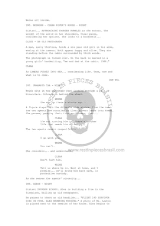 Weine sit inside.
INT. BEDROOM - CLEAR RIVER'S HOUSE - NIGHT
Distant... APPROACHING THUNDER RUMBLES as she enters. The
weight of the world on her shoulders, Clear paces,
considering her options. She looks to a bookshelf...
CLOSE - AN OLD PHOTOGRAPH
A man, early thirties, holds a six year old girl in his arms,
waving at the camera. Both appear happy and alive. They are
standing before the cabin surrounded by thick woods.
The photograph is turned over. On the back is marked in a
young girls' handwriting, "me and dad at the cabin. 1986."
CLEAR
As CAMERA PUSHES INTO HER... considering life. Then, now and
what is to come.
CUT TO:
INT. UNMARKED CAR - NIGHT
Weine sits in the passenger seat looking through a pair of
binoculars. Schreck is behind the wheel.
WEINE
She was up there a minute ago...
A figure steps into the driver's side window, from the rear.
The two agents are startled as Clear Rivers leans into FRAME.
She pauses, gauging their trustworthiness, then...
CLEAR
I'm not turning him in. There's another
life that needs him alive.
The two agents remain respectful...
CLEAR
I go with you.
WEINE
You can't.
She considers... and understands.
CLEAR
Don't hurt him.
WEINE
Tell us where he is. Wait at home, and I
promise... we'll bring him back safe, in
protective custody.
As she senses the agents' sincerity...
INT. CABIN - NIGHT
Distant THUNDER ECHOES. Alex is building a fire in the
fireplace, balling up old newspapers.
He pauses to check an old headline... "FLIGHT 180 SURVIVOR
DIES IN FIRE. ALEX BROWNING MISSING." A photo of Ms. Lewton
is placed next to the remains of her house. Alex begins to
 