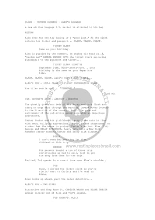 CLOSE - (MOTION SLOWED) - ALEX'S LUGGAGE
a new airline baggage I.D. marker is attached to his bag.
RETURN
Alex eyes the new tag hoping it's "good luck." As the clerk
returns his ticket and passport... CLACK, CLACK, CLACK.
TICKET CLERK
Same as your birthday.
Alex is puzzled by the comment. He shakes his head as if,
"pardon me?" CAMERA INCHES INTO the ticket clerk gesturing
pleasantly to the passport and ticket...
TICKET CLERK (CONT'D)
September 25th. Nine-twenty-five... your
birthday is the same as your departure
time.
CLACK. CLACK. CLACK. Alex's eyes flash toward...
ALEX'S POV - (FULL FRAME) - FLIGHT INFORMATION BOARD
the tiles settle upon... "TERMINAL."
CUT TO:
INT. SECURITY AREA - AIRPORT - MONITOR
The ghostly green and reds of the X-ray monitors flash as
carry on bags PASS through the machine. CAMERA MOVES COUNTER
to the direction of the conveyor belt. The pace and
excitement of the collective group escalates as departure
approaches.
Carter Horton and his girlfriend, Terry, take cuts in line
with smug, bullying expressions. Unseen by the chaperones, no
student has the nerve to protest Carter's action. Alex, Tod,
George and BILLY HITCHCOCK, heavy set, with a New York
Rangers jersey watches Carter and Terry with disgust.
BILLY
I can't even believe they let that
dickhead on this trip.
GEORGE
His parents bought a ton of those trip
certificates we had to sell, just to get
him away from them for ten days.
Excited, Tod speaks in a covert tone over Alex's shoulder.
TOD
Dude, I worked the ticket clerk so you're
sittin' next to Christa and I'm next to
Blake.
Alex looks up ahead, past the metal detectors...
ALEX'S POV - TWO GIRLS
Attractive and they know it, CHRISTA MARSH and BLAKE DREYER
appear clearly out of Alex and Tod's league.
TOD (CONT'D, O.S.)
 