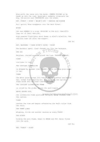 Alex pulls the canoe onto the banks. CAMERA FOLLOWS as he
heads up onto the road. Headlights suddenly illuminate the
boy, the police cars THUNDERING onto the scene.
EXT. FOREST - NIGHT - WEINE'S POV - THROUGH CAR WINDOW
Full sprint, Alex disappears into the dark forest.
WIDER
the cars BRAKES to a stop, SKIDDING in the dirt. Sheriff's
leap out of their vehicles.
High powered flashlights shoot beams in Alex's direction. The
officers take off after the suspect.
CUT TO:
EXT. BACKYARD - CLEAR RIVER'S HOUSE - NIGHT
The backdoor opens. Clear charges out into the backyard.
THE DOG
Helpless, chained wrapped around the tree. THUNDER RUMBLES.
CLEAR
continues to run...
THE CIRCULAR CLOTHESLINE
is whipped by a power line. SPARKS FLY as the base pole snaps
in two.
CLEAR
the metal poles plunge into the ground just before and behind
her, inches from impaling her. She stumbles, but quickly
steps aside and continues toward the tree.
THE CIRCULAR CLOTHES-LINE FRAME
is rolled by the winds, across the yard toward...
ABOVE GROUND POOL
the clothesline frame punctures the pool. Water streams from
the rupture.
CLEAR
reaches the tree and begins unfastening the dog's collar from
the chain.
THE POWER LINES
whipping, strike one another causing an angry FLASH!
THE RIVETS
holding the pool frame, begin to BREAK and POP. Water floods
into the yard.
CUT TO:
EXT. FOREST - NIGHT
 
