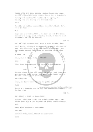 CAMERA MOVES WITH Alex, blindly running through the forest,
sheriff's flashlight beams crossing behind him... in pursuit.
Looking back to check the position of the agents, Alex
blindly runs over the lip of a downward slope...
GULLY
He rolls and tumbles uncontrollably down the hillside. As he
nears the base...
ALEX
stops with a crunching THUD... his face, an inch from being
impaled by a sharp, thick protruding branch. No time to catch
his breath, he's up and running.
CUT TO:
EXT. BACKYARD - CLEAR RIVER'S HOUSE - NIGHT - CLEAR'S FEET
water floods, pooling in the backyard, cascading over Clear's
feet. She looks down, in the reflection of the puddle, the
dark shadow passes. Clear whips up, checking the position
of...
A POWER LINE
coils, like a cobra, ready to STRIKE!
TREE
Clear drops the chain and hits the dog on its backside.
CLEAR
Run!
The dog starts to tear off toward the house. Clear leaps onto
an overturned wheel barrow, then desperately jumps, reaching
for the trellis against the house...
THE POWER LINE
whips, the frayed wires hitting the puddle of water...
CLEAR
in mid air, SLAMMING into the trellis, hanging on, literally
for her life.
CUT TO:
EXT. FOREST - NIGHT - A SMALL CREEK
Distant flashlights reflects in a small stream, barely two
inches deep. Alex's foot splashes the water. THUNDER RUMBLES.
ALEX
races along the path of the stream.
SHERIFFS
continue their pursuit through the dark trees.
ABOVE
 
