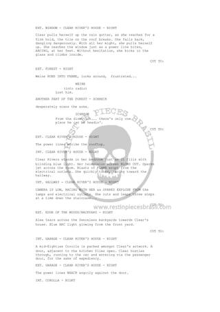 EXT. WINDOW - CLEAR RIVER'S HOUSE - NIGHT
Clear pulls herself up the rain gutter, as she reaches for a
firm hold, the tile on the roof breaks. She falls back,
dangling dangerously. With all her might, she pulls herself
up. She reaches the window just as a power line bites,
ARCING, at her feet. Without hesitation, she kicks in the
glass and climbs inside.
CUT TO:
EXT. FOREST - NIGHT
Weine RUNS INTO FRAME, looks around, frustrated...
WEINE
(into radio)
Lost him.
ANOTHER PART OF THE FOREST - SCHRECK
desperately scans the area.
SCHRECK
From the direction... there's only one
place he can be headin'.
CUT TO:
EXT. CLEAR RIVER'S HOUSE - NIGHT
The power lines strike the rooftop.
INT. CLEAR RIVER'S HOUSE - NIGHT
Clear Rivers stands in her bedroom just as it fills with
blinding blue light. Her television screen BLOWS OUT. Sparks
jet across the room. Blasts of FLAME erupt from the
electrical outlets. She quickly turns, racing toward the
hallway.
INT. HALLWAY - CLEAR RIVER'S HOUSE - NIGHT
CAMERA IS LOW, RACING WITH HER as SPARKS EXPLODE FROM the
lamps and electrical outlets. She cuts and leaps three steps
at a time down the staircase...
CUT TO:
EXT. EDGE OF THE WOODS/BACKYARD - NIGHT
Alex tears across the fenceless backyards towards Clear's
house. Blue ARC light glowing from the front yard.
CUT TO:
INT. GARAGE - CLEAR RIVER'S HOUSE - NIGHT
A mid-Eighties Corolla is parked amongst Clear's artwork. A
door, adjacent to the kitchen flies open. Clear hustles
through, running to the car and entering via the passenger
door, for the sake of expediency.
EXT. GARAGE - CLEAR RIVER'S HOUSE - NIGHT
The power lines WHACK angrily against the door.
INT. COROLLA - NIGHT
 