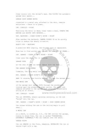 Clear scoots into the driver's seat. She CLICKS the automatic
garage door opener...
GARAGE DOOR OPENER MOTOR
connected to a metal arm, attached to the door, remains
motionless - there is no power.
INT. COROLLA - NIGHT
Realizing the motor is dead, Clear takes a beat, STARTS THE
ENGINE and SHIFTS INTO REVERSE...
EXT. BACKYARD - CLEAR RIVER'S HOUSE - NIGHT
Alex reaches the backyard. CAMERA PUSHES IN as he quickly
tries to deduce the deadly situation.
ALEX'S POV - BACKYARD
A powerline ARCS angrily, the flooded yard is impassible.
Alex has to find another way around. He runs OUT OF FRAME...
INT. GARAGE - CLEAR RIVER'S HOUSE - NIGHT
Clear guns the small car in reverse.
GARAGE DOOR
as the rear of the car makes impact with the door...
THE GARAGE DOOR OPENER
trembles, the long metal arm collapses, falls...
EXT. GARAGE - CLEAR RIVER'S HOUSE - NIGHT
BAM! In reverse, the Corolla SMASHES through the garage door.
THE METAL ARM
of the garage door opener RIPS through the windshield,
locking upon the windshield wiper grille. The other end
remains attached to the garage roof interior, essentially
acting as an anchor.
INT. COROLLA - NIGHT
The car SHUDDERS, wheels spinning uselessly, as the arm
"holds" onto the car.
INT. GARAGE - CLEAR'S HOUSE - NIGHT - DOOR OPENER MOTOR
the screws holding the arm to the ceiling begin to pull
away...
A METAL CAN
on a shelf, is rocked as, O.S., the CAR rattles the garage,
trying to break free. The can is marked "TURPENTINE:
EXTREMELY FLAMMABLE." The can tumbles over the shelf.
GARAGE FLOOR
the can SMACKS on the floor, edgewise, REVEALING the can is
sealed tight with a cap.
 
