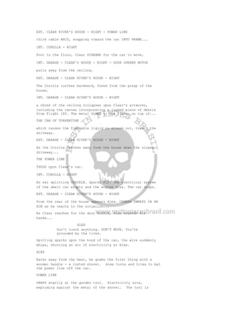 EXT. CLEAR RIVER'S HOUSE - NIGHT - POWER LINE
thick cable ARCS, snapping toward the car INTO FRAME...
INT. COROLLA - NIGHT
Foot to the floor, Clear SCREAMS for the car to move.
INT. GARAGE - CLEAR'S HOUSE - NIGHT - DOOR OPENER MOTOR
pulls away from the ceiling.
EXT. GARAGE - CLEAR RIVER'S HOUSE - NIGHT
The Corolla lurches backward, freed from the grasp of the
house.
INT. GARAGE - CLEAR RIVER'S HOUSE - NIGHT
a chunk of the ceiling collapses upon Clear's artworks,
including the canvas incorporating a jagged piece of debris
from Flight 180. The metal SLAMS to the floor, on top of...
THE CAN OF TURPENTINE
which causes the flammable liquid to stream out, toward the
driveway.
EXT. GARAGE - CLEAR RIVER'S HOUSE - NIGHT
As the Corolla lurches away from the house down the sloped
driveway...
THE POWER LINE
THUDS upon Clear's car.
INT. COROLLA - NIGHT
An ear splitting CRACKLE. Sparks FLY! The electrical system
of the small car erupts and the engine dies. The car stops.
EXT. GARAGE - CLEAR RIVER'S HOUSE - NIGHT
From the rear of the house appears Alex. CAMERA SWEEPS IN ON
HIM as he reacts to the situation...
As Clear reaches for the door handle, Alex extends his
hands...
ALEX
Don't touch anything. DON'T MOVE. You're
grounded by the tires.
Spitting sparks upon the hood of the car, the wire suddenly
whips, shooting an arc of electricity at Alex.
ALEX
Backs away from the heat, he grabs the first thing with a
wooden handle - a rusted shovel. Alex turns and tries to bat
the power line off the car.
POWER LINE
SNAPS angrily at the garden tool. Electricity arcs,
exploding against the metal of the shovel. The tool is
 