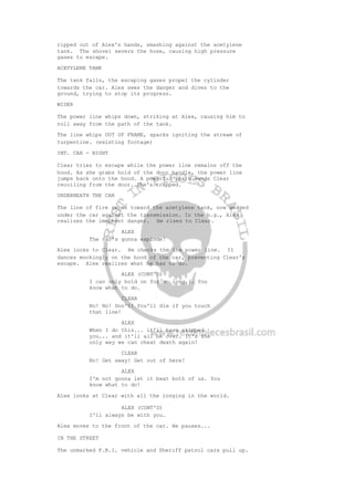 ripped out of Alex's hands, smashing against the acetylene
tank. The shovel severs the hose, causing high pressure
gases to escape.
ACETYLENE TANK
The tank falls, the escaping gases propel the cylinder
towards the car. Alex sees the danger and dives to the
ground, trying to stop its progress.
WIDER
The power line whips down, striking at Alex, causing him to
roll away from the path of the tank.
The line whips OUT OF FRAME, sparks igniting the stream of
turpentine. (existing footage)
INT. CAR - NIGHT
Clear tries to escape while the power line remains off the
hood. As she grabs hold of the door handle, the power line
jumps back onto the hood. A powerful spark sends Clear
recoiling from the door. She's trapped.
UNDERNEATH THE CAR
The line of fire races toward the acetylene tank, now wedged
under the car against the transmission. In the b.g., Alex
realizes the imminent danger. He rises to Clear.
ALEX
The car's gonna explode!
Alex looks to Clear. He checks the the power line. It
dances mockingly on the hood of the car, preventing Clear's
escape. Alex realizes what he has to do.
ALEX (CONT'D)
I can only hold on for so long... You
know what to do.
CLEAR
No! No! Don't! You'll die if you touch
that line!
ALEX
When I do this... it'll have skipped
you... and it'll all be over. It's the
only way we can cheat death again!
CLEAR
No! Get away! Get out of here!
ALEX
I'm not gonna let it beat both of us. You
know what to do!
Alex looks at Clear with all the longing in the world.
ALEX (CONT'D)
I'll always be with you.
Alex moves to the front of the car. He pauses...
IN THE STREET
The unmarked F.B.I. vehicle and Sheriff patrol cars pull up.
 