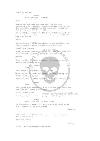 (existing footage)
WEINE
Alex, get away from there!
ALEX
Reaches out and grabs the power line. The line arcs
furiously, Alex is viciously thrown back, away from the car.
The power line is ripped from his hands, but it lands onto
the ground, away from Clear's car.
In that instant, Clear opens the driver's side door and runs
out, knocked to her feet as... behind her, the car EXPLODES.
(existing footage)
WIDER
Shreck and Weine shield themselves from the explosion, then
hustle forward to protect Clear. (existing footage)
CLEAR'S POV - GARAGE
A wall of flame hides any sign of Alex. The power line rests
on the ground, the sparks extinguish, now lifeless.
RETURN
Clear wrestles away from the agents, she runs past the
burning car into the garage.
SHRECK
Clear, no!
INT. GARAGE - CLEAR RIVER'S HOUSE - NIGHT
Alex lies on the floor, smoke rises from his clothing. His
hands are blackened, raw.
Clear sees him, reacting emotionally. She rushes to his side.
CLEAR
Alex.
She reaches down, feeling for a pulse on his neck. Panicking,
she tries to find any sign of life.
CLOSE - CLEAR'S HAND
Her fingers grab at the wrist, trying to find a pulse.
CLEAR
Dammit, you can't do this to me!
On her anguish, CAMERA RISES, PULLING BACK and ABOVE as the
F.B.I. Agents rush in to help Alex...
FADE OUT:
OVER BLACK: the ROAR of a 747 as it nears its landing. A
title card appears:
"ONE YEAR LATER"
CUT TO:
CLOSE - JET PLANE LANDING GEARS (STOCK)
 