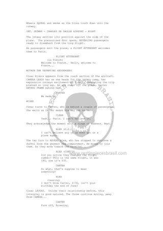 Wheels SQUEAL and smoke as the tires touch down onto the
runway.
INT. JETWAY - CHARLES DE GAULLE AIRPORT - NIGHT
The jetway settles into position against the side of the
plane. The pressurized door opens, REVEALING passengers
ready to disembark from the long flight.
As passengers exit the plane, a FLIGHT ATTENDANT welcomes
them to Paris.
FLIGHT ATTENDANT
(in French)
Welcome to France. Hello, welcome to
France...
WITHIN THE DEPARTING PASSENGERS
Clear Rivers appears from the coach section of the aircraft.
CAMERA LEADS her as she heads for the jetway ramp, her
expression conveys excitement at finally completing the trip
planned so long ago. As she steps off the plane, Carter
ENTERS FRAME behind her.
CARTER
We made it.
WIDER
Clear turns to Carter, who is behind a couple of passengers.
She waits as Carter makes his way out to her.
CLEAR
Yeah... Paris. I can't believe it.
They acknowledge the moment with a tinge of sadness. Beat.
ALEX (O.S.)
I can't believe any of us ever got on a
plane again.
The two turn to REVEAL Alex, who has stopped to retrieve a
duffel from the garment bag compartment. He moves to join
them. As they move toward the terminal...
ALEX (CONT'D)
Did you notice they changed the flight
number? This is the same flight, it was
180, now it's 630.
CARTER
So what, that's suppose to mean
something?
ALEX
(teasing)
I don't know Carter, 6-30, isn't your
birthday the end of June?
Clear LAUGHS. Unlike their relationship before, this
interplay is good natured. The three continue moving, away
from CAMERA...
CARTER
Fuck off, Browning.
 