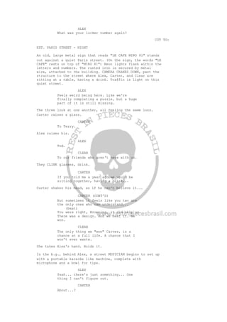 ALEX
What was your locker number again?
CUT TO:
EXT. PARIS STREET - NIGHT
An old, large metal sign that reads "LE CAFE MIRO 81" stands
out against a quiet Paris street. (On the sign, the words "LE
CAFE" rests on top of "MIRO 81") Neon lights flash within the
letters and numbers. The rusted iron is secured by metal
wire, attached to the building. CAMERA CRANES DOWN, past the
structure to the street where Alex, Carter, and Clear are
sitting at a table, having a drink. Traffic is light on this
quiet street.
ALEX
Feels weird being here. Like we're
finally completing a puzzle, but a huge
part of it is still missing.
The three look at one another, all feeling the same loss.
Carter raises a glass.
CARTER
To Terry.
Alex raises his.
ALEX
Tod.
CLEAR
To our friends who aren't here with us.
They CLINK glasses, drink.
CARTER
If you told me a year ago we would be
sitting together, having a drink...
Carter shakes his head, as if he can't believe it...
CARTER (CONT'D)
But sometimes it feels like you two are
the only ones who can understand...
(beat)
You were right, Browning, it did skip us.
There was a design. And we beat it. We
won.
CLEAR
The only thing we "won" Carter, is a
chance at a full life. A chance that I
won't ever waste.
She takes Alex's hand. Holds it.
In the b.g., behind Alex, a street MUSICIAN begins to set up
with a portable karaoke like machine, complete with
microphone and a bowl for tips.
ALEX
Yeah... there's just something... One
thing I can't figure out.
CARTER
About...?
 