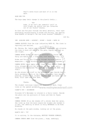 That's seven hours and most of it in the
dark.
ALEX AND TOD
The boys dump their change in the plastic bowls...
TOD
Dude, if we can't get somethin' goin' on
this flight, we should just put ourselves
out of our fuckin' misery.
As Alex and Tod pass through the metal detector, their eyes
performing reconnaissance on Blake and Christa, the opening
drum BLASTS of Boingo's "No One Lives Forever" OVERLAPS...
CUT TO:
INT. AIRLINE GATE - AIRPORT - NIGHT - CLOSE - GATE 46
CAMERA ADJUSTS from the sign indicating GATE 46. The class is
squirrely and excited.
Mr. Murnau, Ms. Lewton and the parent chaperones are allowing
the kids to burn off steam at the gate, hoping for calm on
the flight.
CAMERA MOVES ALONG the awaiting passengers... Carter and
Terry are making out, a step away from heavy petting...
Blake and Christa are flipping through Parisian fashion
magazines... Billy Hitchcock lays into a Burrito Supreme...
CAMERA MOVES to an empty seat. Clear Rivers ENTERS FRAME and
sits, struggling with her Walkman, coffee, books and a
cassette box handmarked "Boingo" (a cheat that WE HEAR the
song.)
As she places her stuff on the unoccupied seat beside her, a
Paris guidebook falls on the floor, opened but face down. A
passing, unidentified, student reaches down and hands her the
book, still open and face down.
CLEAR
Thanks.
The student continues toward the observation deck. Clear
looks at the opened guidebook.
CLEAR'S POV - GUIDEBOOK
Princess Di's Mercedes is totaled in a Paris tunnel. Beside
the photo are two portraits of Diana and Dodi Al Fayed.
CLEAR
CAMERA INCHES IN as she shakes off a shiver down her spine.
She looks up from the book toward the student who handed it
to her, the identity of which is fully REVEALED to be Alex
Browning.
He stands at the gate window, looking out at the plane.
ALEX'S POV - 747
It is raining. In the distance, MUFFLED THUNDER RUMBLES.
CAMERA CREEPS AWAY from the plane... huge, seemingly
 