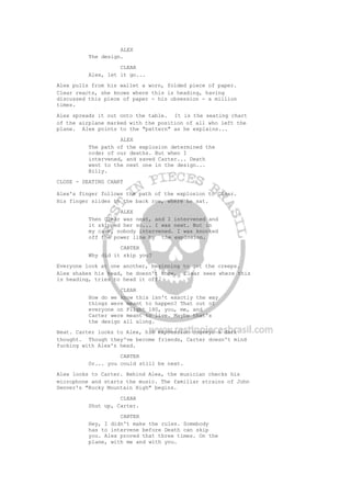 ALEX
The design.
CLEAR
Alex, let it go...
Alex pulls from his wallet a worn, folded piece of paper.
Clear reacts, she knows where this is heading, having
discussed this piece of paper - his obsession - a million
times.
Alex spreads it out onto the table. It is the seating chart
of the airplane marked with the position of all who left the
plane. Alex points to the "pattern" as he explains...
ALEX
The path of the explosion determined the
order of our deaths. But when I
intervened, and saved Carter... Death
went to the next one in the design...
Billy.
CLOSE - SEATING CHART
Alex's finger follows the path of the explosion to Clear.
His finger slides to the back row, where he sat.
ALEX
Then Clear was next, and I intervened and
it skipped her so... I was next. But in
my case, nobody intervened. I was knocked
off the power line by the explosion.
CARTER
Why did it skip you?
Everyone look at one another, beginning to get the creeps.
Alex shakes his head, he doesn't know. Clear sees where this
is heading, tries to head it off.
CLEAR
How do we know this isn't exactly the way
things were meant to happen? That out of
everyone on Flight 180, you, me, and
Carter were meant to live. Maybe that's
the design all along.
Beat. Carter looks to Alex, his expression conveys a dark
thought. Though they've become friends, Carter doesn't mind
fucking with Alex's head.
CARTER
Or... you could still be next.
Alex looks to Carter. Behind Alex, the musician checks his
microphone and starts the music. The familiar strains of John
Denver's "Rocky Mountain High" begins.
CLEAR
Shut up, Carter.
CARTER
Hey, I didn't make the rules. Somebody
has to intervene before Death can skip
you. Alex proved that three times. On the
plane, with me and with you.
 