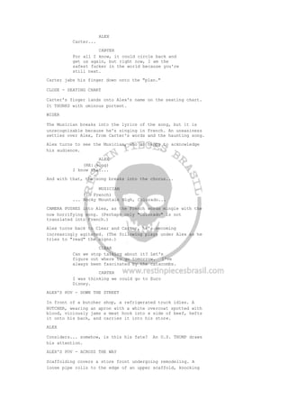 ALEX
Carter...
CARTER
For all I know, it could circle back and
get us again, but right now, I am the
safest fucker in the world because you're
still next.
Carter jabs his finger down onto the "plan."
CLOSE - SEATING CHART
Carter's finger lands onto Alex's name on the seating chart.
It THUNKS with ominous portent.
WIDER
The Musician breaks into the lyrics of the song, but it is
unrecognizable because he's singing in French. An uneasiness
settles over Alex, from Carter's words and the haunting song.
Alex turns to see the Musician, who is happy to acknowledge
his audience.
ALEX
(RE: song)
I know that...
And with that, the song breaks into the chorus...
MUSICIAN
(in French)
... Rocky Mountain High, Colorado...
CAMERA PUSHES into Alex, as the French words mingle with the
now horrifying song. (Perhaps only "Colorado" is not
translated into French.)
Alex turns back to Clear and Carter, he's becoming
increasingly agitated. (The following plays under Alex as he
tries to "read" the signs.)
CLEAR
Can we stop talking about it? Let's
figure out where to go tomorrow. I've
always been fascinated by the catacombs.
CARTER
I was thinking we could go to Euro
Disney.
ALEX'S POV - DOWN THE STREET
In front of a butcher shop, a refrigerated truck idles. A
BUTCHER, wearing an apron with a white overcoat spotted with
blood, viciously jams a meat hook into a side of beef, hefts
it onto his back, and carries it into his store.
ALEX
Considers... somehow, is this his fate? An O.S. THUMP draws
his attention.
ALEX'S POV - ACROSS THE WAY
Scaffolding covers a store front undergoing remodeling. A
loose pipe rolls to the edge of an upper scaffold, knocking
 