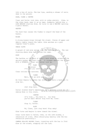 into a box of nails. The box tips, sending a shower of nails
down to the ground.
ALEX, CLEAR & CARTER
Clear and Carter look over, with no undue anxiety. Alex, on
the other hand, sees it as an omen. Suddenly, behind him, a
LOUD WHOOSH startles Alex. He turns to see a WAITER igniting
a patio heater.
HEATER
Too much fuel causes the flames to engulf the head of the
heater.
WIDER
A strong breeze blows through the street. Pieces of paper and
debris tumble toward the table. Alex watches as a gust
topples Clear's glass.
TABLE CLOTH
A splash of red wine spills onto the seating chart. The red
staining where Alex has written his name.
ALEX
The hackles on the back of Alex's neck stand at attention. He
quickly pushes his chair back. It scrapes against the ground
with a SCREECH. Clear and Carter look up.
ALEX
(anxious)
I'll see you later at the hotel.
Clear notices his distress.
CLEAR
Wait, I'll go with you.
As Clear begins to gather her stuff, Alex puts a hand out to
stop her.
ALEX
Just stay here.
Carter studies Alex's expression. He's getting a kick out of
seeing Alex in this state.
CARTER
It's true... You know it. You know
you're next! Better stay with me, Clear.
CLEAR
Stop it, Carter.
ALEX
No, Clear, just stay here! Stay away!
Alex turns and begins to move toward the street.
Clear turns back to Carter, then, on the cafe window, a
reflection of a bus. (This should play exactly like the bus
reflection previously.)
CAMERA DOLLIES AROUND Clear, traveling with the bus to find
Alex at the street, stepping off the curb.
 