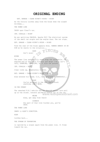 ORIGINAL ENDING
EXT. GARAGE - CLEAR RIVER'S HOUSE - NIGHT
As the Corolla lurches away from the house down the sloped
driveway...
THE POWER LINE
THUDS upon Clear's car.
INT. COROLLA - NIGHT
An ear splitting CRACKLE. Sparks FLY! The electrical system
of the small car erupts and the engine dies. The car stops.
EXT. GARAGE - CLEAR RIVER'S HOUSE - NIGHT
From the rear of the house appears Alex. CAMERA SWEEPS IN ON
HIM as he reacts to the situation...
ALEX
Don't move!
WIDER
The power line sadistically rests atop the automobile. The
exposed end of the cable flutters and whips like a cat's
tail, SPARKING, CRACKLING, as it hits the ground.
INT. COROLLA - NIGHT
Clear looks up, desperately to Alex.
EXT. GARAGE - CLEAR RIVER'S HOUSE - NIGHT
Alex extends his hands. O.S., CARS approach THUNDEROUSLY...
ALEX
You're grounded in the car. Don't touch
anything. DON'T MOVE.
IN THE STREET
The unmarked F.B.I vehicle and two Sheriff patrol cars pull
up on the street. Schreck and Weine hustle out of the car.
WEINE
Alex, get away from there!
SCHRECK
Any part of that line touches you, you're
dead.
THE POWER LINE
SNAPS in ALEX'S DIRECTION.
ALEX
lurches back...
THE STREAM OF TURPENTINE
is ignited by a single spark from the power line. It flows
toward the car.
 