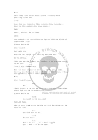 ALEX
backs away, eyes locked with Clear's, assuring she's
remaining in the car.
CLEAR
keeps her eyes locked on Alex, watching him. Suddenly, a
BURST OF FIRE FLASHES FROM BELOW FRAME...
ALEX
reacts, shocked. He realizes...
WIDER
the underbelly of the Corolla has ignited from the stream of
combustible fluid.
SCHRECK AND WEINE
step forward...
THE POWER LINE
atop the car, whips, ARCS, warning everyone away...
IN THE COROLLA
Clear can see the flames, her instinct is to grab the handle
to get out.
CLEAR'S POV - GARAGE WALL
The fire roars angrily in the f.g., on the garage wall,
however, the shadows do not match that of the flames, rather,
the approaching form of death appears.
ALEX
steps toward her...
ALEX
No!
CAMERA PUSHES IN ON ALEX as he quickly considers, then moves
toward the hood of the burning car...
SCHRECK AND WEINE
WEINE
Get back! You'll both die!
ALEX AND CLEAR
hearing this, Alex's mind is made up. With determination, he
looks to Clear.
ALEX
You know what to do.
CLEAR
No! No! Don't!
ALEX
When I do this... it'll have skipped
you... and it'll all be over.
 