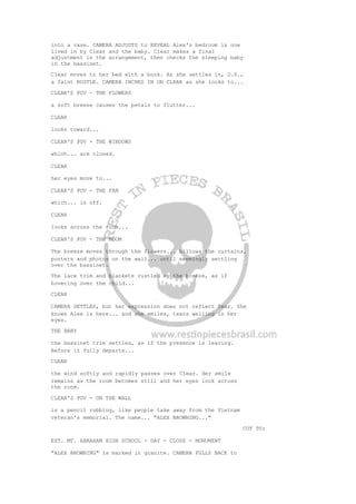 into a vase. CAMERA ADJUSTS to REVEAL Alex's bedroom is now
lived in by Clear and the baby. Clear makes a final
adjustment in the arrangement, then checks the sleeping baby
in the bassinet.
Clear moves to her bed with a book. As she settles in, O.S.,
a faint RUSTLE. CAMERA INCHES IN ON CLEAR as she looks to...
CLEAR'S POV - THE FLOWERS
a soft breeze causes the petals to flutter...
CLEAR
looks toward...
CLEAR'S POV - THE WINDOWS
which... are closed.
CLEAR
her eyes move to...
CLEAR'S POV - THE FAN
which... is off.
CLEAR
looks across the room...
CLEAR'S POV - THE ROOM
The breeze moves through the flowers... billows the curtains,
posters and photos on the wall... until seemingly settling
over the bassinet.
The lace trim and blankets rustled by the breeze, as if
hovering over the child...
CLEAR
CAMERA SETTLES, but her expression does not reflect fear. She
knows Alex is here... and she smiles, tears welling in her
eyes.
THE BABY
the bassinet trim settles, as if the presence is leaving.
Before it fully departs...
CLEAR
the wind softly and rapidly passes over Clear. Her smile
remains as the room becomes still and her eyes look across
the room.
CLEAR'S POV - ON THE WALL
is a pencil rubbing, like people take away from the Vietnam
veteran's memorial. The name... "ALEX BROWNING..."
CUT TO:
EXT. MT. ABRAHAM HIGH SCHOOL - DAY - CLOSE - MONUMENT
"ALEX BROWNING" is marked in granite. CAMERA PULLS BACK to
 