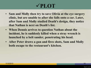 PLOT
• Sam and Molly then try to save Olivia at the eye surgery
clinic, but are unable to after she falls onto a car. Later,
after Sam and Molly studied Death's design, they notice
that Nathan is next on Death's list.
• When Dennis arrives to question Nathan about the
incident, he is suddenly killed when a stray wrench is
launched by a belt sander, penetrating his head.
• After Peter draws a gun and fires shots, Sam and Molly
both escape to the restaurant's kitchen.

11/3/2013

10

 
