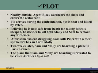 PLOT
• Nearby outside, Agent Block overhears the shots and
enters the restaurant.
• He arrives during the confrontation, but is shot and killed
by Peter.
• Believing he is now safe from Death for taking Block's
lifespan, he decides to kill both Molly and Sam to remove
any witnesses.
• After some violent struggling, Sam kills Peter with a meat
spit before he can harm Molly
• Two weeks later, Sam and Molly are boarding a plane to
Paris, France.
• The plane that Sam and Molly are boarding is revealed to
be Volee Airlines Flight 180.

11/3/2013

11

 