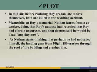 PLOT
• In mid-air, before realizing they are too late to save
themselves, both are killed in the resulting accident.
• Meanwhile, at Roy's memorial, Nathan learns from a coworker, John, that Roy's autopsy had revealed that Roy
had a brain aneurysm, and that doctors said he would be
dead "any day now".
• As Nathan starts thinking that perhaps he had not saved
himself, the landing gear from Flight 180 crashes through
the roof of the building and crushes him.

11/3/2013

13

 