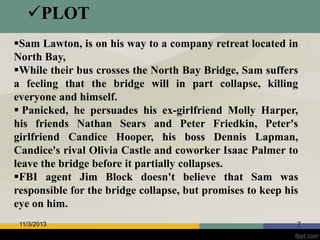 PLOT
Sam Lawton, is on his way to a company retreat located in
North Bay,
While their bus crosses the North Bay Bridge, Sam suffers
a feeling that the bridge will in part collapse, killing
everyone and himself.
 Panicked, he persuades his ex-girlfriend Molly Harper,
his friends Nathan Sears and Peter Friedkin, Peter's
girlfriend Candice Hooper, his boss Dennis Lapman,
Candice's rival Olivia Castle and coworker Isaac Palmer to
leave the bridge before it partially collapses.
FBI agent Jim Block doesn't believe that Sam was
responsible for the bridge collapse, but promises to keep his
eye on him.
11/3/2013

7

 