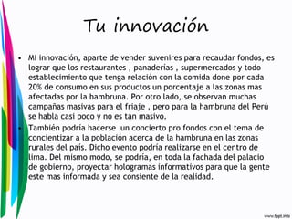 Tu innovación
• Mi innovación, aparte de vender suvenires para recaudar fondos, es
lograr que los restaurantes , panaderías , supermercados y todo
establecimiento que tenga relación con la comida done por cada
20% de consumo en sus productos un porcentaje a las zonas mas
afectadas por la hambruna. Por otro lado, se observan muchas
campañas masivas para el friaje , pero para la hambruna del Perú
se habla casi poco y no es tan masivo.
• También podría hacerse un concierto pro fondos con el tema de
concientizar a la población acerca de la hambruna en las zonas
rurales del país. Dicho evento podría realizarse en el centro de
lima. Del mismo modo, se podría, en toda la fachada del palacio
de gobierno, proyectar hologramas informativos para que la gente
este mas informada y sea consiente de la realidad.

 