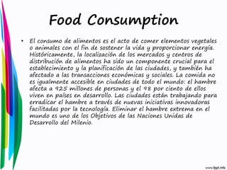Food Consumption
•

El consumo de alimentos es el acto de comer elementos vegetales
o animales con el fin de sostener la vida y proporcionar energía.
Históricamente, la localización de los mercados y centros de
distribución de alimentos ha sido un componente crucial para el
establecimiento y la planificación de las ciudades, y también ha
afectado a las transacciones económicas y sociales. La comida no
es igualmente accesible en ciudades de todo el mundo: el hambre
afecta a 925 millones de personas y el 98 por ciento de ellos
viven en países en desarrollo. Las ciudades están trabajando para
erradicar el hambre a través de nuevas iniciativas innovadoras
facilitadas por la tecnología. Eliminar el hambre extrema en el
mundo es uno de los Objetivos de las Naciones Unidas de
Desarrollo del Milenio.

 