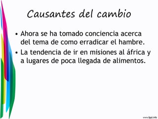 Causantes del cambio
• Ahora se ha tomado conciencia acerca
del tema de como erradicar el hambre.
• La tendencia de ir en misiones al áfrica y
a lugares de poca llegada de alimentos.

 
