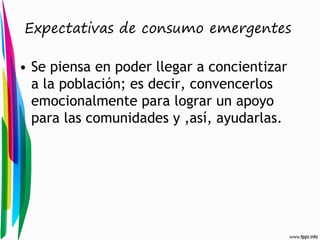 Expectativas de consumo emergentes

• Se piensa en poder llegar a concientizar
a la población; es decir, convencerlos
emocionalmente para lograr un apoyo
para las comunidades y ,así, ayudarlas.

 