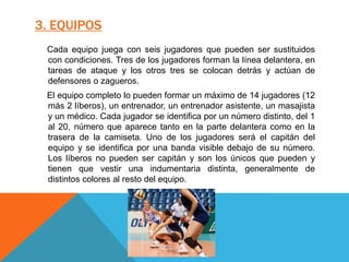 3. EQUIPOS
Cada equipo juega con seis jugadores que pueden ser sustituidos
con condiciones. Tres de los jugadores forman la línea delantera, en
tareas de ataque y los otros tres se colocan detrás y actúan de
defensores o zagueros.
El equipo completo lo pueden formar un máximo de 14 jugadores (12
más 2 líberos), un entrenador, un entrenador asistente, un masajista
y un médico. Cada jugador se identifica por un número distinto, del 1
al 20, número que aparece tanto en la parte delantera como en la
trasera de la camiseta. Uno de los jugadores será el capitán del
equipo y se identifica por una banda visible debajo de su número.
Los líberos no pueden ser capitán y son los únicos que pueden y
tienen que vestir una indumentaria distinta, generalmente de
distintos colores al resto del equipo.
 