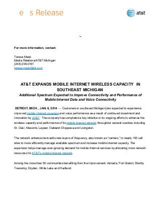 .

For more information, contact:
Teresa Mask
Media Relations/AT&T Michigan
(248) 205-0161
teresa.mask@att.com

AT&T EXPANDS MOBILE INTERNET WIRELESS CAPACITY IN
SOUTHEAST MICHIGAN
Additional Spectrum Expected to Improve Connectivity and Performance of
Mobile Internet Data and Voice Connectivity
DETROIT, MICH. , JAN. 6, 2014 — Customers in southeast Michigan [are expected to experience
improved mobile Internet coverage and voice performance as a result of continued investment and
innovation by AT&T.* The company has completed a key initiative in its ongoing efforts to enhance the
wireless capacity and performance of its mobile Internet network throughout several counties including
St. Clair, Macomb, Lapeer, Oakland Chippewa and Livingston.
The network enhancement adds new layers of frequency, also known as “carriers,” to nearly 100 cell
sites to more efficiently manage available spectrum and increase mobile Internet capacity. The
expansion helps manage ever-growing demand for mobile Internet services by allocating more network
resources for AT&T’s mobile Internet network.
Among the more than 50 communities benefiting from the improvement: Armada, Fort Gratiot, Shelby
Township, Dryden, White Lake and Hartland.

 