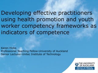Developing effective practitioners
using health promotion and youth
worker competency frameworks as
indicators of competence
Karen Hicks
Professional Teaching Fellow-University of Auckland
Senior Lecturer-Unitec Institute of Technology
 