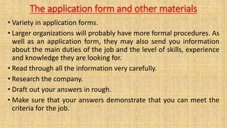 The application form and other materials
• Variety in application forms.
• Larger organizations will probably have more formal procedures. As
well as an application form, they may also send you information
about the main duties of the job and the level of skills, experience
and knowledge they are looking for.
• Read through all the information very carefully.
• Research the company.
• Draft out your answers in rough.
• Make sure that your answers demonstrate that you can meet the
criteria for the job.
 