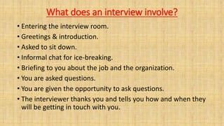 What does an interview involve?
• Entering the interview room.
• Greetings & introduction.
• Asked to sit down.
• Informal chat for ice-breaking.
• Briefing to you about the job and the organization.
• You are asked questions.
• You are given the opportunity to ask questions.
• The interviewer thanks you and tells you how and when they
will be getting in touch with you.
 