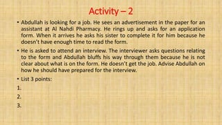 Activity – 2
• Abdullah is looking for a job. He sees an advertisement in the paper for an
assistant at Al Nahdi Pharmacy. He rings up and asks for an application
form. When it arrives he asks his sister to complete it for him because he
doesn’t have enough time to read the form.
• He is asked to attend an interview. The interviewer asks questions relating
to the form and Abdullah bluffs his way through them because he is not
clear about what is on the form. He doesn’t get the job. Advise Abdullah on
how he should have prepared for the interview.
• List 3 points:
1.
2.
3.
 