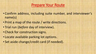 Prepare Your Route
• Confirm address, including suite number, and interviewer’s
name(s)
• Print a map of the route / write directions.
• Trial run (before day of interview).
• Check for construction signs.
•Locate available parking lot options.
• Set aside change/credit card (if needed).
 