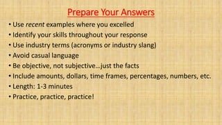 Prepare Your Answers
• Use recent examples where you excelled
• Identify your skills throughout your response
• Use industry terms (acronyms or industry slang)
• Avoid casual language
• Be objective, not subjective…just the facts
• Include amounts, dollars, time frames, percentages, numbers, etc.
• Length: 1-3 minutes
• Practice, practice, practice!
 