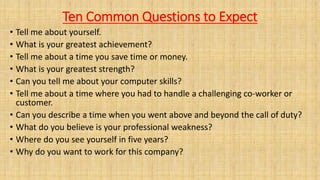 Ten Common Questions to Expect
• Tell me about yourself.
• What is your greatest achievement?
• Tell me about a time you save time or money.
• What is your greatest strength?
• Can you tell me about your computer skills?
• Tell me about a time where you had to handle a challenging co-worker or
customer.
• Can you describe a time when you went above and beyond the call of duty?
• What do you believe is your professional weakness?
• Where do you see yourself in five years?
• Why do you want to work for this company?
 