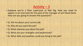 Activity – 3
• Suppose you’re a floor supervisor at Red Tag. Now you want to
appear in an interview for the post of the manager at Jarir Book Store.
How are you going to answer the questions?
• Q: Tell me about your current job.
• Q: Why do you want the job?
• Q: What interests you about the job?
• Q: What are your strengths and weaknesses?
• Q: What skills and qualities could you bring to the job?
 