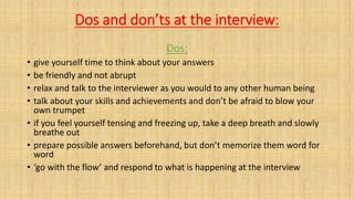 Dos and don’ts at the interview:
Dos:
• give yourself time to think about your answers
• be friendly and not abrupt
• relax and talk to the interviewer as you would to any other human being
• talk about your skills and achievements and don’t be afraid to blow your
own trumpet
• if you feel yourself tensing and freezing up, take a deep breath and slowly
breathe out
• prepare possible answers beforehand, but don’t memorize them word for
word
• ‘go with the flow’ and respond to what is happening at the interview
 