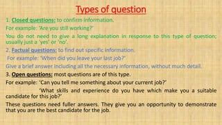 Types of question
1. Closed questions: to confirm information.
For example: ‘Are you still working?’
You do not need to give a long explanation in response to this type of question;
usually just a ‘yes’ or ‘no’.
2. Factual questions: to find out specific information.
For example: ‘When did you leave your last job?’
Give a brief answer including all the necessary information, without much detail.
3. Open questions: most questions are of this type.
For example: ‘Can you tell me something about your current job?’
‘What skills and experience do you have which make you a suitable
candidate for this job?’
These questions need fuller answers. They give you an opportunity to demonstrate
that you are the best candidate for the job.
 