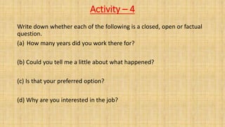 Activity – 4
Write down whether each of the following is a closed, open or factual
question.
(a) How many years did you work there for?
(b) Could you tell me a little about what happened?
(c) Is that your preferred option?
(d) Why are you interested in the job?
 