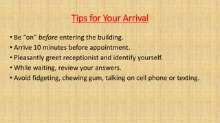 Tips for Your Arrival
• Be “on” before entering the building.
• Arrive 10 minutes before appointment.
• Pleasantly greet receptionist and identify yourself.
• While waiting, review your answers.
• Avoid fidgeting, chewing gum, talking on cell phone or texting.
 