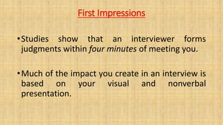 First Impressions
•Studies show that an interviewer forms
judgments within four minutes of meeting you.
•Much of the impact you create in an interview is
based on your visual and nonverbal
presentation.
 