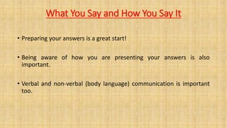 What You Say and How You Say It
• Preparing your answers is a great start!
• Being aware of how you are presenting your answers is also
important.
• Verbal and non-verbal (body language) communication is important
too.
 